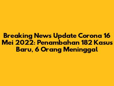 Breaking News Update Corona 16 Mei 2022: Penambahan 182 Kasus Baru, 6 Orang Meninggal