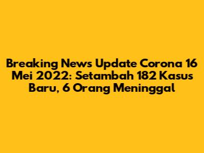 Breaking News Update Corona 16 Mei 2022: Setambah 182 Kasus Baru, 6 Orang Meninggal