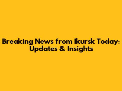 Breaking News from Ikursk Today: Updates & Insights