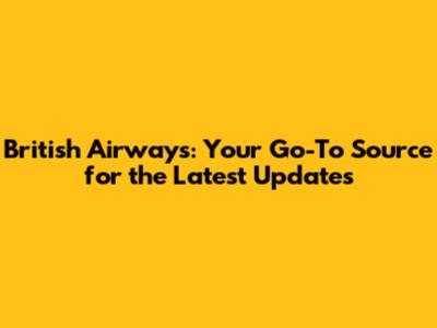 British Airways: Your Go-To Source for the Latest Updates