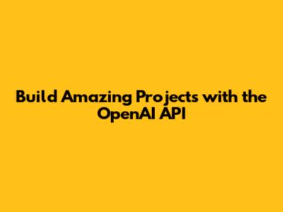 Build Amazing Projects with the OpenAI API