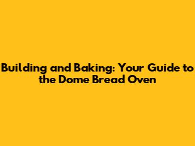 Building and Baking: Your Guide to the Dome Bread Oven