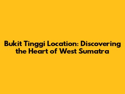 Bukit Tinggi Location: Discovering the Heart of West Sumatra