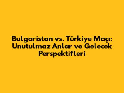 Bulgaristan vs. Türkiye Maçı: Unutulmaz Anlar ve Gelecek Perspektifleri