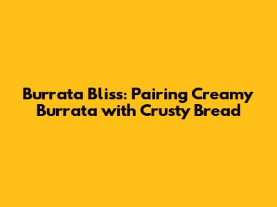 Burrata Bliss: Pairing Creamy Burrata with Crusty Bread