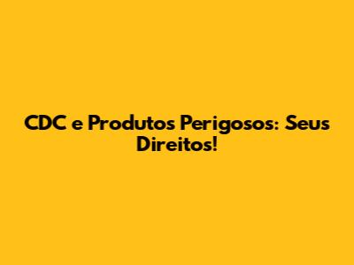 CDC e Produtos Perigosos: Seus Direitos!