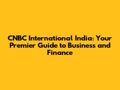 CNBC International India: Your Premier Guide to Business and Finance