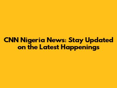 CNN Nigeria News: Stay Updated on the Latest Happenings