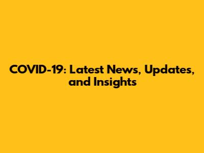 COVID-19: Latest News, Updates, and Insights