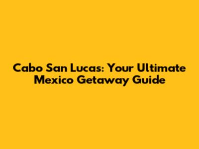 Cabo San Lucas: Your Ultimate Mexico Getaway Guide