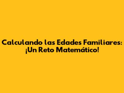 Calculando las Edades Familiares: ¡Un Reto Matemático!