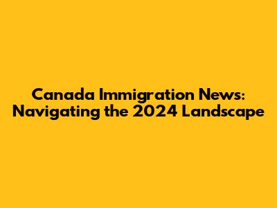 Canada Immigration News: Navigating the 2024 Landscape