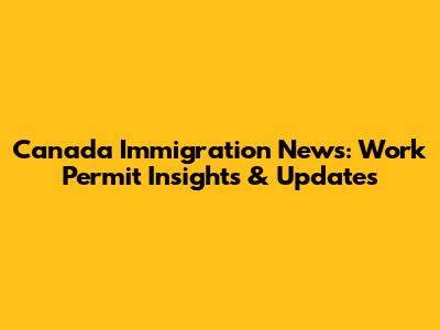 Canada Immigration News: Work Permit Insights & Updates