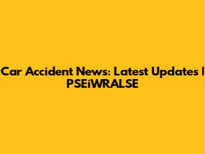 Car Accident News: Latest Updates | PSEiWRALSE