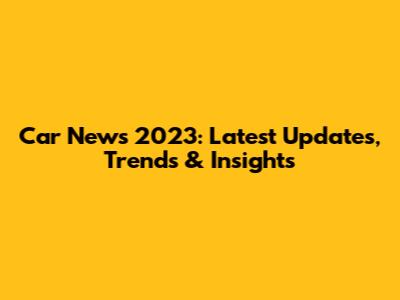 Car News 2023: Latest Updates, Trends & Insights