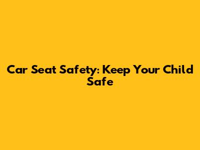 Car Seat Safety: Keep Your Child Safe