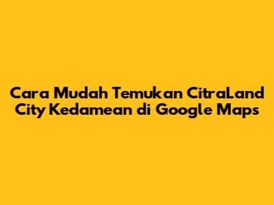 Cara Mudah Temukan CitraLand City Kedamean di Google Maps