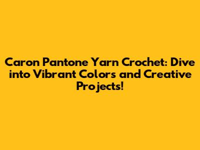 Caron Pantone Yarn Crochet: Dive into Vibrant Colors and Creative Projects!