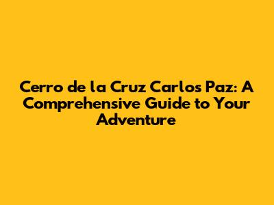 Cerro de la Cruz Carlos Paz: A Comprehensive Guide to Your Adventure