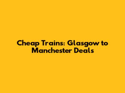 Cheap Trains: Glasgow to Manchester Deals