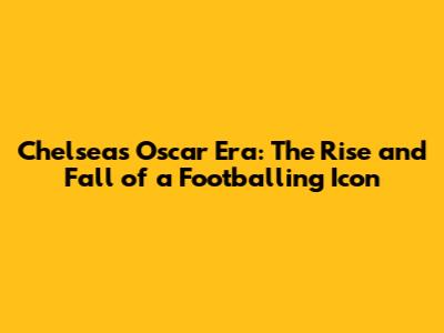 Chelsea's Oscar Era: The Rise and Fall of a Footballing Icon