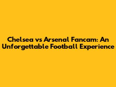 Chelsea vs Arsenal Fancam: An Unforgettable Football Experience