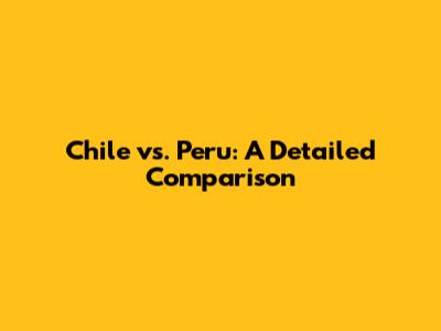 Chile vs. Peru: A Detailed Comparison