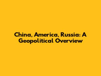 China, America, Russia: A Geopolitical Overview