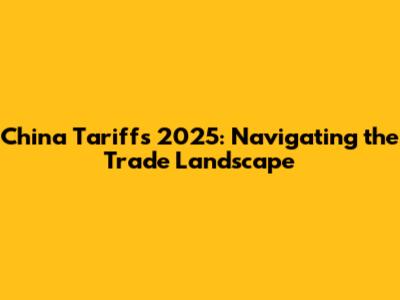 China Tariffs 2025: Navigating the Trade Landscape