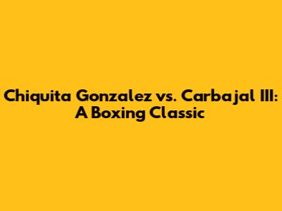 Chiquita Gonzalez vs. Carbajal III: A Boxing Classic