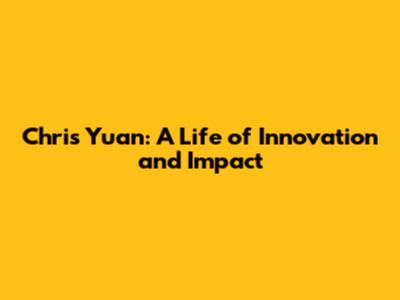 Chris Yuan: A Life of Innovation and Impact