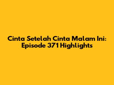 Cinta Setelah Cinta Malam Ini: Episode 371 Highlights