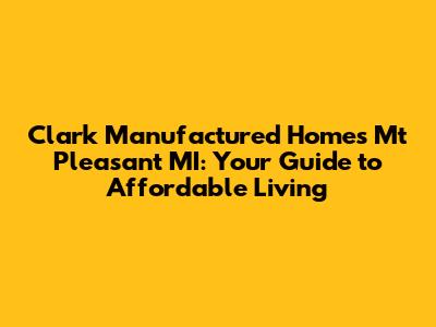 Clark Manufactured Homes Mt Pleasant MI: Your Guide to Affordable Living