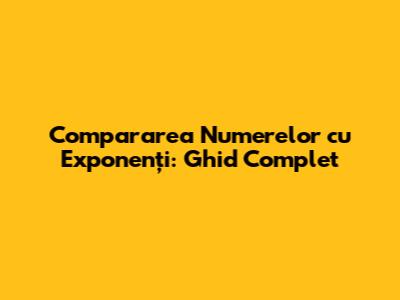 Compararea Numerelor cu Exponenți: Ghid Complet