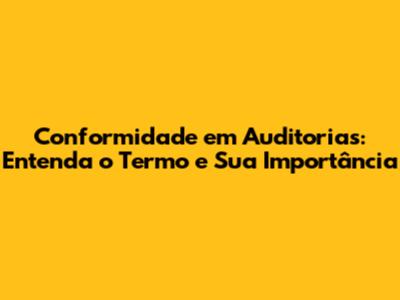 Conformidade em Auditorias: Entenda o Termo e Sua Importância