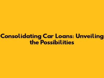 Consolidating Car Loans: Unveiling the Possibilities