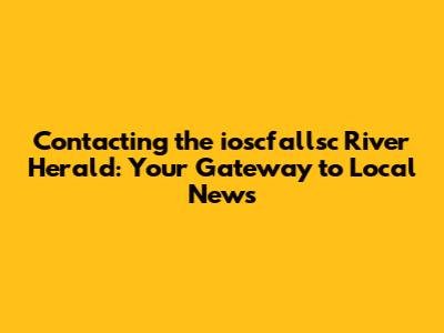 Contacting the ioscfallsc River Herald: Your Gateway to Local News