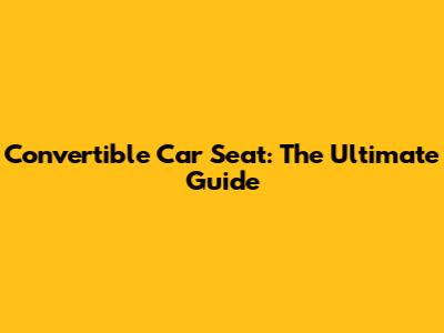 Convertible Car Seat: The Ultimate Guide