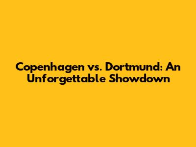 Copenhagen vs. Dortmund: An Unforgettable Showdown