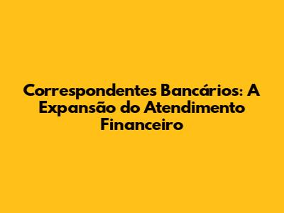 Correspondentes Bancários: A Expansão do Atendimento Financeiro
