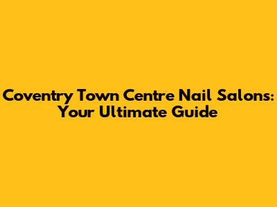 Coventry Town Centre Nail Salons: Your Ultimate Guide
