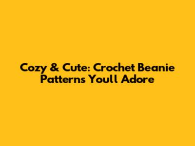 Cozy & Cute: Crochet Beanie Patterns You'll Adore
