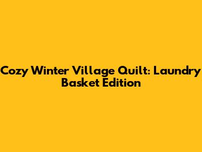 Cozy Winter Village Quilt: Laundry Basket Edition