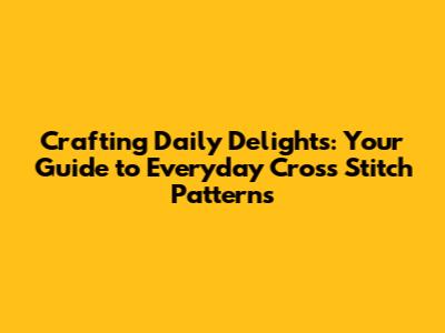 Crafting Daily Delights: Your Guide to Everyday Cross Stitch Patterns