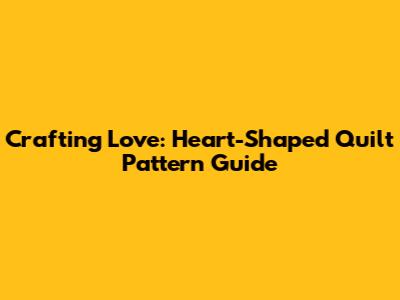 Crafting Love: Heart-Shaped Quilt Pattern Guide