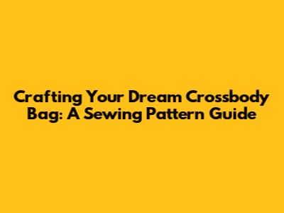 Crafting Your Dream Crossbody Bag: A Sewing Pattern Guide