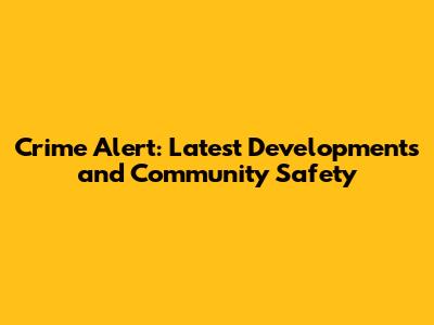 Crime Alert: Latest Developments and Community Safety