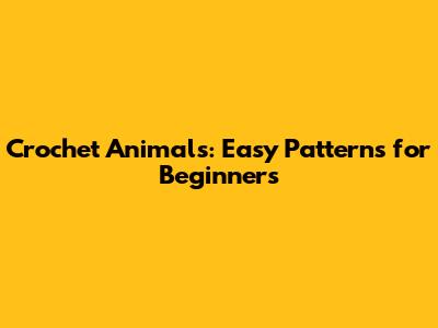 Crochet Animals: Easy Patterns for Beginners