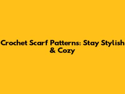 Crochet Scarf Patterns: Stay Stylish & Cozy