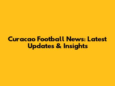 Curacao Football News: Latest Updates & Insights